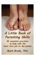 A Little Book of Parenting Skills: 52 Essential Practices to Help with the Most Vital Job on the Planet di Mark Brady Phd edito da Createspace