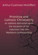 Primitive And Catholic Christianity An Address Delivered Upon The Occasion Of His Induction Into The Washburn Professorship di Arthur Cushman McGiffert edito da Book On Demand Ltd.