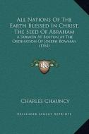 All Nations of the Earth Blessed in Christ, the Seed of Abraham: A Sermon at Boston at the Ordination of Joseph Bowman (1762) di Charles Chauncy edito da Kessinger Publishing