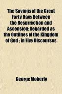 The Sayings Of The Great Forty Days Between The Resurrection And Ascension; Regarded As The Outlines Of The Kingdom Of God; In Five Discourses di George Moberly edito da General Books Llc