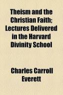 Theism And The Christian Faith; Lectures Delivered In The Harvard Divinity School di Charles Carroll Everett edito da General Books Llc