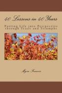 40 Lessons in 40 Years: Putting Life Into Perspective Through Trials and Triumphs di Myra Francis edito da Createspace