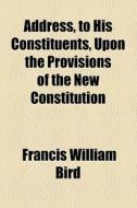 Address, To His Constituents, Upon The Provisions Of The New Constitution di Francis William Bird edito da General Books Llc