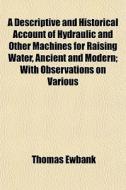 A Descriptive And Historical Account Of Hydraulic And Other Machines For Raising Water, Ancient And Modern; With Observations On Various di Thomas Ewbank edito da General Books Llc