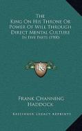 The King on His Throne or Power of Will Through Direct Mental Culture: In Five Parts (1900) di Frank Channing Haddock edito da Kessinger Publishing