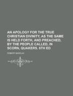 An Apology For The True Christian Divinity, As The Same Is Held Forth, And Preached, By The People Called, In Scorn, Quakers. 6th Ed di United States Congressional House, United States Congress House, Robert Barclay edito da Rarebooksclub.com