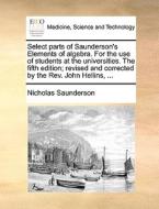 Select Parts Of Saunderson's Elements Of Algebra. For The Use Of Students At The Universities. The Fifth Edition; Revised And Corrected By The Rev. Jo di Nicholas Saunderson edito da Gale Ecco, Print Editions