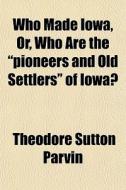 Who Made Iowa, Or, Who Are The Pioneers di Theodore Sutton Parvin edito da General Books