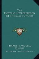 The Esoteric Interpretation of the Image of God di Harriette Augusta Curtiss edito da Kessinger Publishing