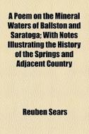 A Poem On The Mineral Waters Of Ballston And Saratoga; With Notes Illustrating The History Of The Springs And Adjacent Country di Reuben Sears edito da General Books Llc