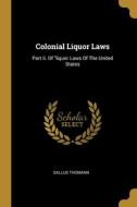 Colonial Liquor Laws: Part Ii. Of liquor Laws Of The United States di Gallus Thomann edito da WENTWORTH PR