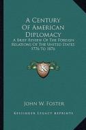 A Century of American Diplomacy: A Brief Review of the Foreign Relations of the United States 1776 to 1876 di John W. Foster edito da Kessinger Publishing