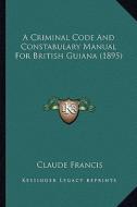A Criminal Code and Constabulary Manual for British Guiana (1895) di Claude Francis edito da Kessinger Publishing