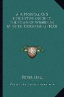 A Historical and Descriptive Guide to the Town of Wimborne Minster, Dorsetshire (1853) di Peter Hall edito da Kessinger Publishing