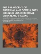 The Philosophy Of Artificial And Compulsory Drinking Usage In Great Britain And Ireland; Containing The Characteristic, And Exclusively National, Conv di John Dunlop edito da Theclassics.us