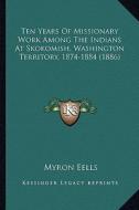 Ten Years of Missionary Work Among the Indians at Skokomish, Ten Years of Missionary Work Among the Indians at Skokomish, Washington Territory, 1874-1 di Myron Eells edito da Kessinger Publishing