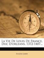 La Vie de Louis de France, Duc D'Orleans, 1372-1407... di Eug Ne Jarry, Eugene Jarry edito da Nabu Press