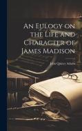An Eulogy on the Life and Character of James Madison di John Quincy Adams edito da LEGARE STREET PR
