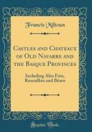 Castles and Chateaux of Old Navarre and the Basque Provinces: Including Also Foix, Roussillon and Bearn (Classic Reprint) di Francis Miltoun edito da Forgotten Books