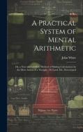 A Practical System of Mental Arithmetic: Or, a New and Infallible Method of Making Calculations by the Mere Action of a Thought. 1St Lond. Ed., Stereo di John White edito da LEGARE STREET PR