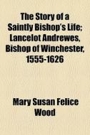 The Story Of A Saintly Bishop's Life; Lancelot Andrewes, Bishop Of Winchester, 1555-1626 di Mary Susan Felice Wood edito da General Books Llc