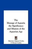 The Message of Aquaria the Significance and Mission of the Aquarian Age di Harriette Augusta Curtiss, F. Homer Curtiss edito da Kessinger Publishing