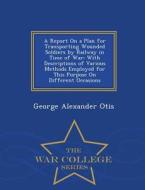 A Report On A Plan For Transporting Wounded Soldiers By Railway In Time Of War di George Alexander Otis edito da War College Series