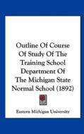 Outline of Course of Study of the Training School Department of the Michigan State Normal School (1892) di Michigan Un Eastern Michigan University, Eastern Michigan University edito da Kessinger Publishing