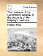 The Business Of The Comptroller-general Of The Accounts Of His Majesty's Customs. ... di Robert Paul edito da Gale Ecco, Print Editions