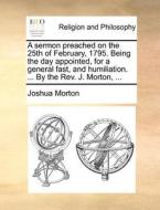 A Sermon Preached On The 25th Of February, 1795. Being The Day Appointed, For A General Fast, And Humiliation. ... By The Rev. J. Morton, di Joshua Morton edito da Gale Ecco, Print Editions