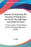 Reasons For Rejecting The Doctrine Of Satisfaction For Sin By The Sufferings And Death Of Christ di R. Mills edito da Kessinger Publishing Co