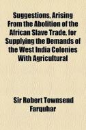 Suggestions, Arising from the Abolition of the African Slave Trade, for Supplying the Demands of the West India Colonies with Agricultural di Robert Townsend Farquhar edito da General Books