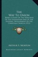 The Way to Union: Being a Study of the Principles of the Foundation and of the Historic Development of the Christian Church (1912) di Arthur S. Morton edito da Kessinger Publishing