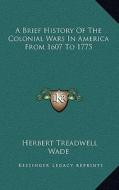 A Brief History of the Colonial Wars in America from 1607 to 1775 di Herbert Treadwell Wade edito da Kessinger Publishing