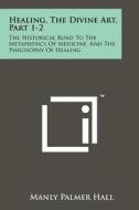 Healing, the Divine Art, Part 1-2: The Historical Road to the Metaphysics of Medicine, and the Philosophy of Healing di Manly Palmer Hall edito da Literary Licensing, LLC