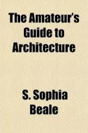 The Amateur's Guide To Architecture di S. Sophia Beale edito da General Books