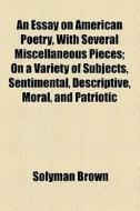 An Essay On American Poetry, With Several Miscellaneous Pieces; On A Variety Of Subjects, Sentimental, Descriptive, Moral, And Patriotic di Solyman Brown edito da General Books Llc