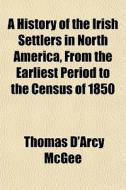A History Of The Irish Settlers In North America, From The Earliest Period To The Census Of 1850 di Thomas D'Arcy McGee edito da General Books Llc