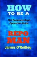 How to Be a Repo Man: The Complete Repo Operation Guide di James O'Reilly edito da Createspace