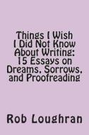 Things I Wish I Did Not Know about Writing: 15 Essays on Dreams, Sorrows, and Proofreading di Rob Loughran edito da Createspace