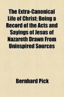 The Extra-canonical Life Of Christ; Being A Record Of The Acts And Sayings Of Jesus Of Nazareth Drawn From Uninspired Sources di Bernhard Pick edito da General Books Llc