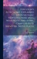 Ferguson's Astronomy, Explained Upon Sir Isaac Newton's Principles, With Notes And Suppl. Chapters By D. Brewster. [with] Plates di James Ferguson edito da LEGARE STREET PR