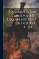 Règlement ... Sur L'armement Et L'équipement Des Chasseurs À Cheval... di Anonymous edito da LEGARE STREET PR