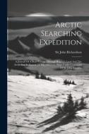 Arctic Searching Expedition: A Journal Of A Boat-voyage Through Rupert's Land And The Arctic Sea, In Search Of The Discovery Ships Under Command Of di John Richardson edito da LEGARE STREET PR