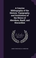 A Concise Bibliography Of The History, Topography, And Institutions Of The Shires Of Aberdeen, Banff, And Kincardine di James Fowler Kellas Johnstone edito da Palala Press