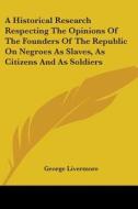 A Historical Research Respecting The Opinions Of The Founders Of The Republic On Negroes As Slaves, As Citizens And As Soldiers di George Livermore edito da Kessinger Publishing Co