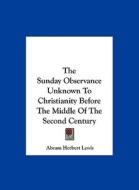 The Sunday Observance Unknown to Christianity Before the Middle of the Second Century di Abram Herbert Lewis edito da Kessinger Publishing