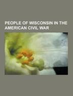 People Of Wisconsin In The American Civil War di Source Wikipedia edito da University-press.org