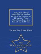 Doing Something: Mandates for the Use of Force by the United Nations in Peace Operations Since the End of the Cold War - di Enrique Diaz-Criado Silvela edito da WAR COLLEGE SERIES