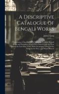 A Descriptive Catalogue of Bengali Works: Containing a Classified List of Fourteen Hundred Bengali Books and Pamphlets Which Have Issued From the Pres di James Long edito da LEGARE STREET PR